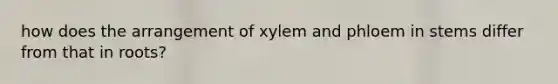 how does the arrangement of xylem and phloem in stems differ from that in roots?