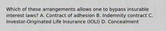 Which of these arrangements allows one to bypass insurable interest laws? A. Contract of adhesion B. Indemnity contract C. Investor-Originated Life Insurance (IOLI) D. Concealment