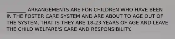 ________ ARRANGEMENTS ARE FOR CHILDREN WHO HAVE BEEN IN THE FOSTER CARE SYSTEM AND ARE ABOUT TO AGE OUT OF THE SYSTEM, THAT IS THEY ARE 18-23 YEARS OF AGE AND LEAVE THE CHILD WELFARE'S CARE AND RESPONSIBILITY.