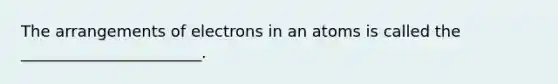 The arrangements of electrons in an atoms is called the _______________________.