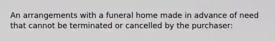 An arrangements with a funeral home made in advance of need that cannot be terminated or cancelled by the purchaser: