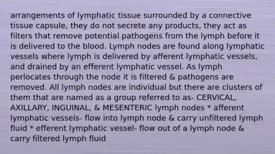 arrangements of lymphatic tissue surrounded by a connective tissue capsule, they do not secrete any products, they act as filters that remove potential pathogens from the lymph before it is delivered to the blood. Lymph nodes are found along lymphatic vessels where lymph is delivered by afferent lymphatic vessels, and drained by an efferent lymphatic vessel. As lymph perlocates through the node it is filtered & pathogens are removed. All lymph nodes are individual but there are clusters of them that are named as a group referred to as- CERVICAL, AXILLARY, INGUINAL, & MESENTERIC lymph nodes * afferent lymphatic vessels- flow into lymph node & carry unfiltered lymph fluid * efferent lymphatic vessel- flow out of a lymph node & carry filtered lymph fluid