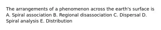 The arrangements of a phenomenon across the earth's surface is A. Spiral association B. Regional disassociation C. Dispersal D. Spiral analysis E. Distribution