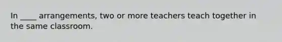 In ____ arrangements, two or more teachers teach together in the same classroom.