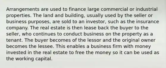 Arrangements are used to finance large commercial or industrial properties. The land and building, usually used by the seller or business purposes, are sold to an investor, such as the insurance company. The real estate is then lease back the buyer to the seller, who continues to conduct business on the property as a tenant. The buyer becomes of the lessor and the original owner becomes the lessee. This enables a business firm with money invested in the real estate to free the money so it can be used as the <a href='https://www.questionai.com/knowledge/k6z963kuYr-working-capital' class='anchor-knowledge'>working capital</a>.