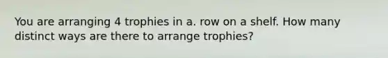 You are arranging 4 trophies in a. row on a shelf. How many distinct ways are there to arrange trophies?