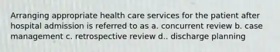 Arranging appropriate health care services for the patient after hospital admission is referred to as a. concurrent review b. case management c. retrospective review d.. discharge planning