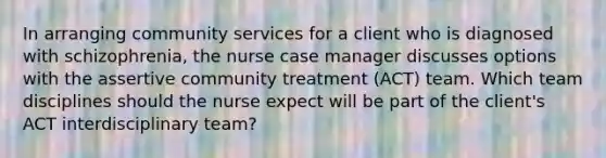 In arranging community services for a client who is diagnosed with​ schizophrenia, the nurse case manager discusses options with the assertive community treatment​ (ACT) team. Which team disciplines should the nurse expect will be part of the​ client's ACT interdisciplinary​ team?