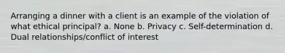 Arranging a dinner with a client is an example of the violation of what ethical principal? a. None b. Privacy c. Self-determination d. Dual relationships/conflict of interest