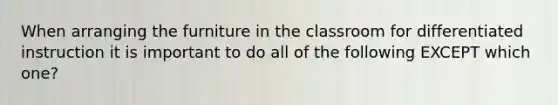 When arranging the furniture in the classroom for differentiated instruction it is important to do all of the following EXCEPT which one?