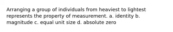 Arranging a group of individuals from heaviest to lightest represents the property of measurement. a. identity b. magnitude c. equal unit size d. absolute zero