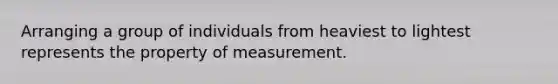 Arranging a group of individuals from heaviest to lightest represents the property of measurement.