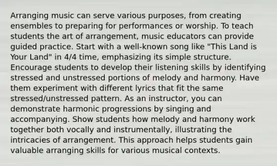 Arranging music can serve various purposes, from creating ensembles to preparing for performances or worship. To teach students the art of arrangement, music educators can provide guided practice. Start with a well-known song like "This Land is Your Land" in 4/4 time, emphasizing its simple structure. Encourage students to develop their listening skills by identifying stressed and unstressed portions of melody and harmony. Have them experiment with different lyrics that fit the same stressed/unstressed pattern. As an instructor, you can demonstrate harmonic progressions by singing and accompanying. Show students how melody and harmony work together both vocally and instrumentally, illustrating the intricacies of arrangement. This approach helps students gain valuable arranging skills for various musical contexts.