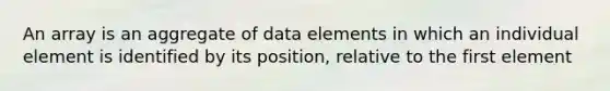 An array is an aggregate of data elements in which an individual element is identified by its position, relative to the first element