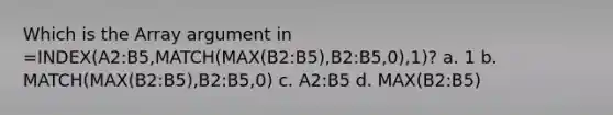 Which is the Array argument in =INDEX(A2:B5,MATCH(MAX(B2:B5),B2:B5,0),1)? a. 1 b. MATCH(MAX(B2:B5),B2:B5,0) c. A2:B5 d. MAX(B2:B5)