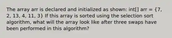 The array arr is declared and initialized as shown: int[] arr = (7, 2, 13, 4, 11, 3) If this array is sorted using the selection sort algorithm, what will the array look like after three swaps have been performed in this algorithm?