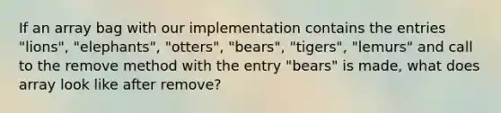 If an array bag with our implementation contains the entries "lions", "elephants", "otters", "bears", "tigers", "lemurs" and call to the remove method with the entry "bears" is made, what does array look like after remove?