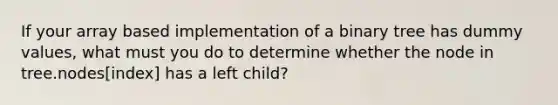 If your array based implementation of a binary tree has dummy values, what must you do to determine whether the node in tree.nodes[index] has a left child?