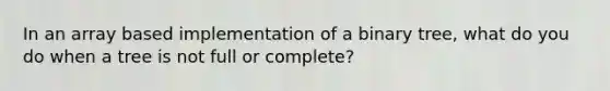 In an array based implementation of a binary tree, what do you do when a tree is not full or complete?