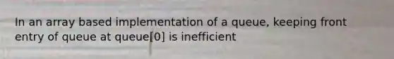 In an array based implementation of a queue, keeping front entry of queue at queue[0] is inefficient