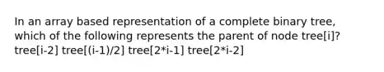 In an array based representation of a complete binary tree, which of the following represents the parent of node tree[i]? tree[i-2] tree[(i-1)/2] tree[2*i-1] tree[2*i-2]