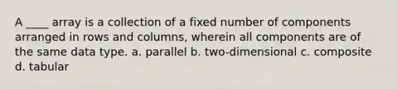 A ____ array is a collection of a fixed number of components arranged in rows and columns, wherein all components are of the same data type. a. parallel b. two-dimensional c. composite d. tabular