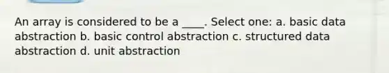 An array is considered to be a ____. Select one: a. basic data abstraction b. basic control abstraction c. structured data abstraction d. unit abstraction