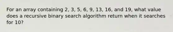 For an array containing 2, 3, 5, 6, 9, 13, 16, and 19, what value does a recursive binary search algorithm return when it searches for 10?