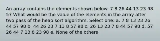 An array contains the elements shown below: 7 8 26 44 13 23 98 57 What would be the value of the elements in the array after two pass of the heap sort algorithm. Select one: a. 7 8 13 23 26 44 57 98 b. 44 26 23 7 13 8 57 98 c. 26 13 23 7 8 44 57 98 d. 57 26 44 7 13 8 23 98 e. None of the others