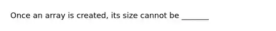 Once an array is created, its size cannot be _______