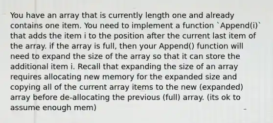 You have an array that is currently length one and already contains one item. You need to implement a function `Append(i)` that adds the item i to the position after the current last item of the array. if the array is full, then your Append() function will need to expand the size of the array so that it can store the additional item i. Recall that expanding the size of an array requires allocating new memory for the expanded size and copying all of the current array items to the new (expanded) array before de-allocating the previous (full) array. (its ok to assume enough mem)