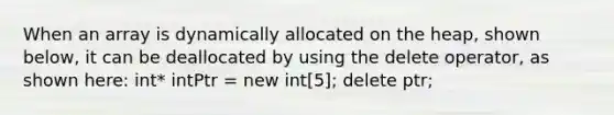 When an array is dynamically allocated on the heap, shown below, it can be deallocated by using the delete operator, as shown here: int* intPtr = new int[5]; delete ptr;