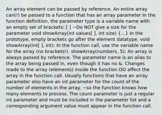 An array element can be passed by reference. An entire array can(!) be passed to a function that has an array parameter In the function definition, the parameter type is a variable name with an <a href='https://www.questionai.com/knowledge/k8JCGRVxVu-empty-set' class='anchor-knowledge'>empty set</a> of brackets: [ ] ~Do NOT give a size for the parameter void showArray(int values[ ], int size) (...) In the prototype, empty brackets go after the element datatype. void showArray(int[ ], int); In the function call, use the variable name for the array (no brackets!). showArray(numbers, 5); An array is always passed by reference. The parameter name is an alias to the array being passed in, even though it has no &. Changes made to the array (elements) inside the function DO affect the array in the function call. Usually functions that have an array parameter also have an int parameter for the count of the number of elements in the array. ~so the function knows how many elements to process. The count parameter is just a regular int parameter and must be included in the parameter list and a corresponding argument value must appear in the function call.