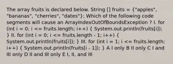 The array fruits is declared below. String [] fruits = ("apples", "bananas", "cherries", "dates"); Which of the following code segments will cause an ArrayIndexOutOfBoundsException ? I. for (int i = 0; i <= fruits.length; i++) ( System.out.println(fruits[i]); ) II. for (int i = 0; i <= fruits.length - 1; i++) ( System.out.println(fruits[i]); ) III. for (int i = 1; i <= fruits.length; i++) ( System.out.println(fruits[i - 1]); ) A I only B II only C I and III only D II and III only E I, II, and III