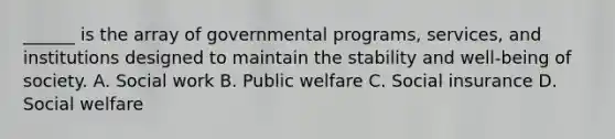 ______ is the array of governmental programs, services, and institutions designed to maintain the stability and well-being of society. A. Social work B. Public welfare C. Social insurance D. Social welfare