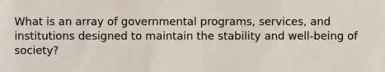 What is an array of governmental programs, services, and institutions designed to maintain the stability and well-being of society?