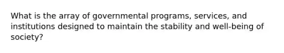 What is the array of governmental programs, services, and institutions designed to maintain the stability and well-being of society?