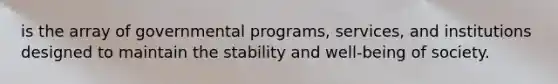 is the array of governmental programs, services, and institutions designed to maintain the stability and well-being of society.