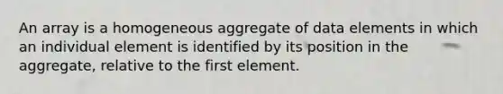 An array is a homogeneous aggregate of data elements in which an individual element is identified by its position in the aggregate, relative to the first element.