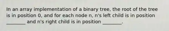 In an array implementation of a binary tree, the root of the tree is in position 0, and for each node n, n's left child is in position ________ and n's right child is in position ________.