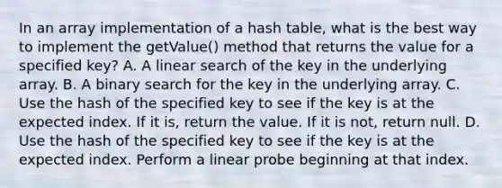 In an array implementation of a hash table, what is the best way to implement the getValue() method that returns the value for a specified key? A. A linear search of the key in the underlying array. B. A binary search for the key in the underlying array. C. Use the hash of the specified key to see if the key is at the expected index. If it is, return the value. If it is not, return null. D. Use the hash of the specified key to see if the key is at the expected index. Perform a linear probe beginning at that index.