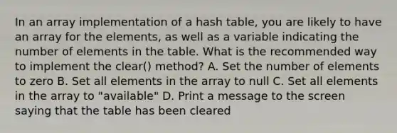 In an array implementation of a hash table, you are likely to have an array for the elements, as well as a variable indicating the number of elements in the table. What is the recommended way to implement the clear() method? A. Set the number of elements to zero B. Set all elements in the array to null C. Set all elements in the array to "available" D. Print a message to the screen saying that the table has been cleared