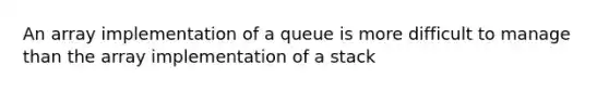 An array implementation of a queue is more difficult to manage than the array implementation of a stack