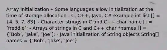 Array Initialization • Some languages allow initialization at the time of storage allocation - C, C++, Java, C# example int list [] = (4, 5, 7, 83) - Character strings in C and C++ char name [] = ″freddie″; - Arrays of strings in C and C++ char *names [] = (″Bob″, ″Jake″, ″Joe″]; - Java initialization of String objects String[] names = {″Bob″, ″Jake″, ″Joe″)