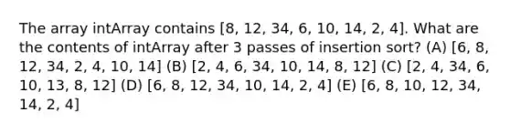 The array intArray contains [8, 12, 34, 6, 10, 14, 2, 4]. What are the contents of intArray after 3 passes of insertion sort? (A) [6, 8, 12, 34, 2, 4, 10, 14] (B) [2, 4, 6, 34, 10, 14, 8, 12] (C) [2, 4, 34, 6, 10, 13, 8, 12] (D) [6, 8, 12, 34, 10, 14, 2, 4] (E) [6, 8, 10, 12, 34, 14, 2, 4]