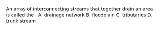 An array of interconnecting streams that together drain an area is called the . A. drainage network B. floodplain C. tributaries D. trunk stream