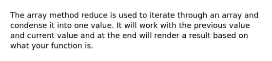 The array method reduce is used to iterate through an array and condense it into one value. It will work with the previous value and current value and at the end will render a result based on what your function is.