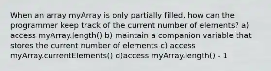 When an array myArray is only partially filled, how can the programmer keep track of the current number of elements? a) access myArray.length() b) maintain a companion variable that stores the current number of elements c) access myArray.currentElements() d)access myArray.length() - 1