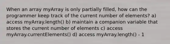 When an array myArray is only partially filled, how can the programmer keep track of the current number of elements? a) access myArray.length() b) maintain a companion variable that stores the current number of elements c) access myArray.currentElements() d) access myArray.length() - 1