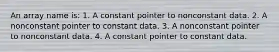 An array name is: 1. A constant pointer to nonconstant data. 2. A nonconstant pointer to constant data. 3. A nonconstant pointer to nonconstant data. 4. A constant pointer to constant data.